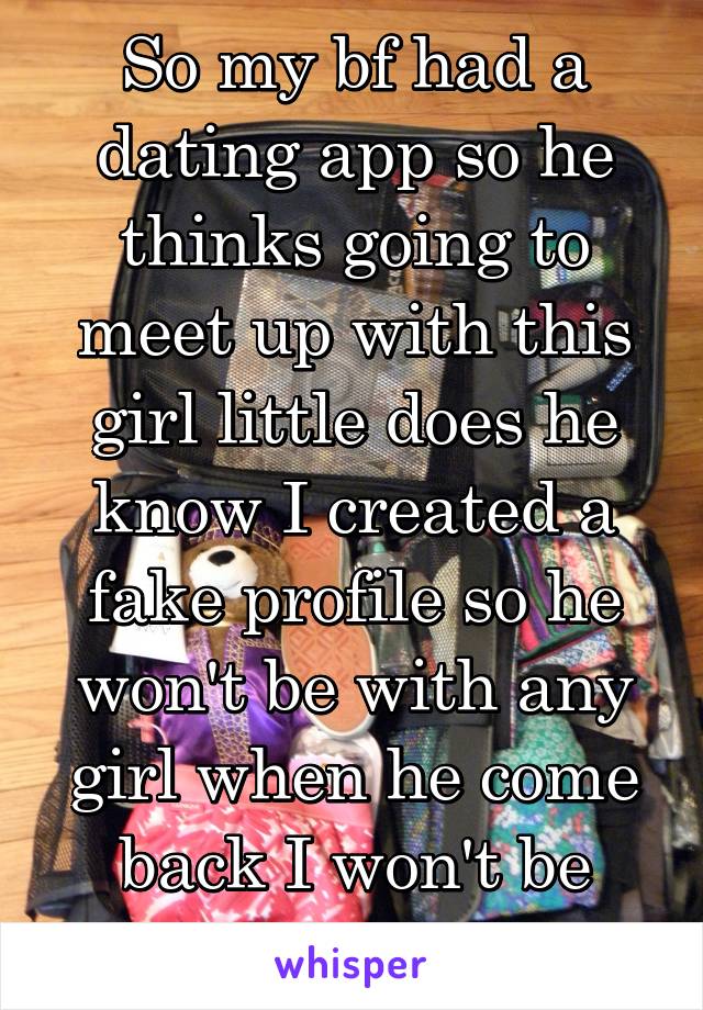 So my bf had a dating app so he thinks going to meet up with this girl little does he know I created a fake profile so he won't be with any girl when he come back I won't be there anymore