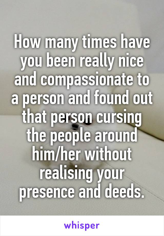 How many times have you been really nice and compassionate to a person and found out that person cursing the people around him/her without realising your presence and deeds.