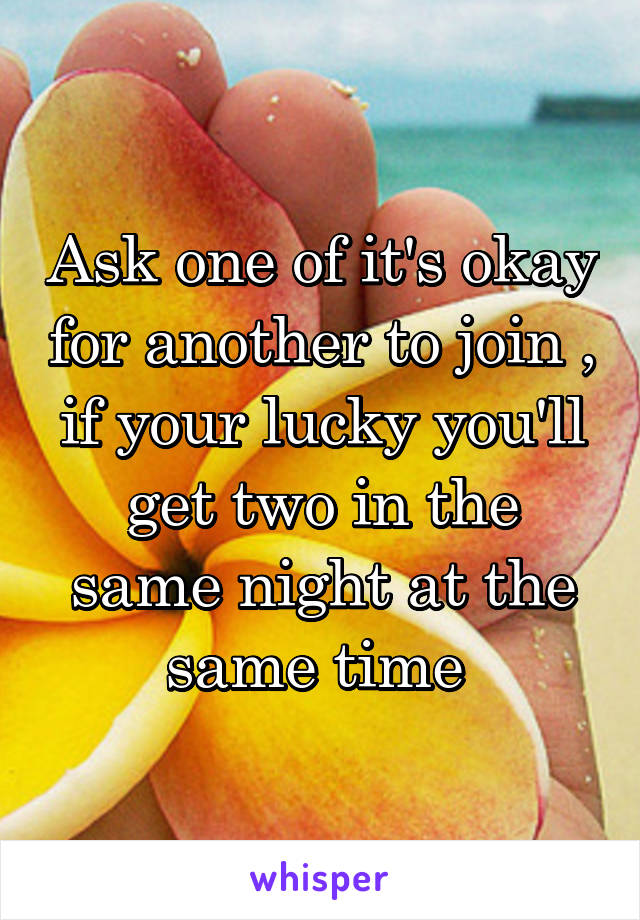 Ask one of it's okay for another to join , if your lucky you'll get two in the same night at the same time 