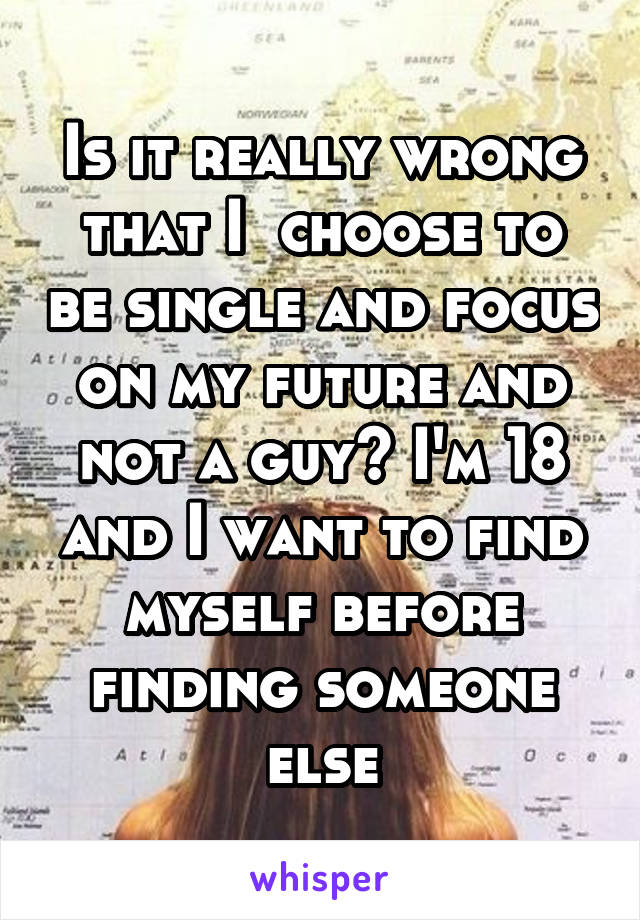 Is it really wrong that I  choose to be single and focus on my future and not a guy? I'm 18 and I want to find myself before finding someone else