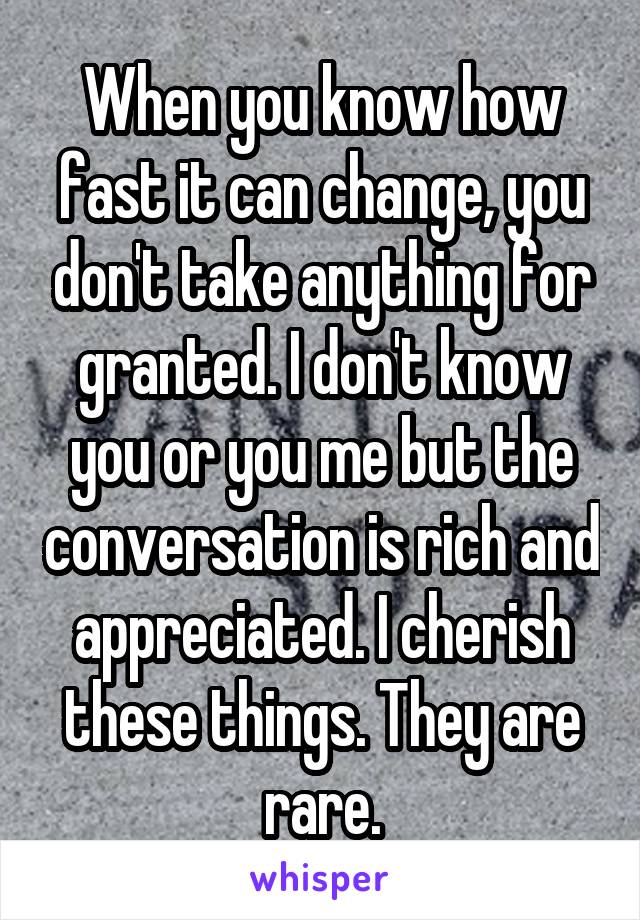 When you know how fast it can change, you don't take anything for granted. I don't know you or you me but the conversation is rich and appreciated. I cherish these things. They are rare.