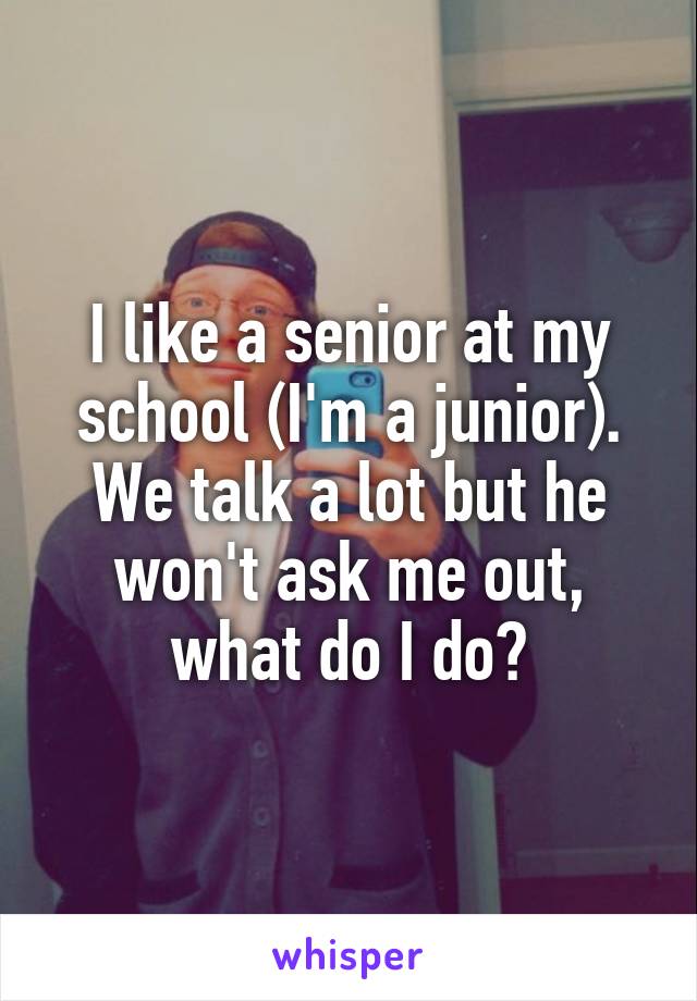 I like a senior at my school (I'm a junior). We talk a lot but he won't ask me out, what do I do?