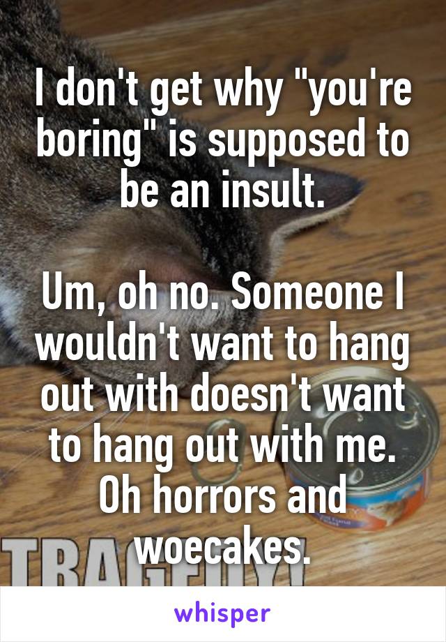 I don't get why "you're boring" is supposed to be an insult.

Um, oh no. Someone I wouldn't want to hang out with doesn't want to hang out with me. Oh horrors and woecakes.