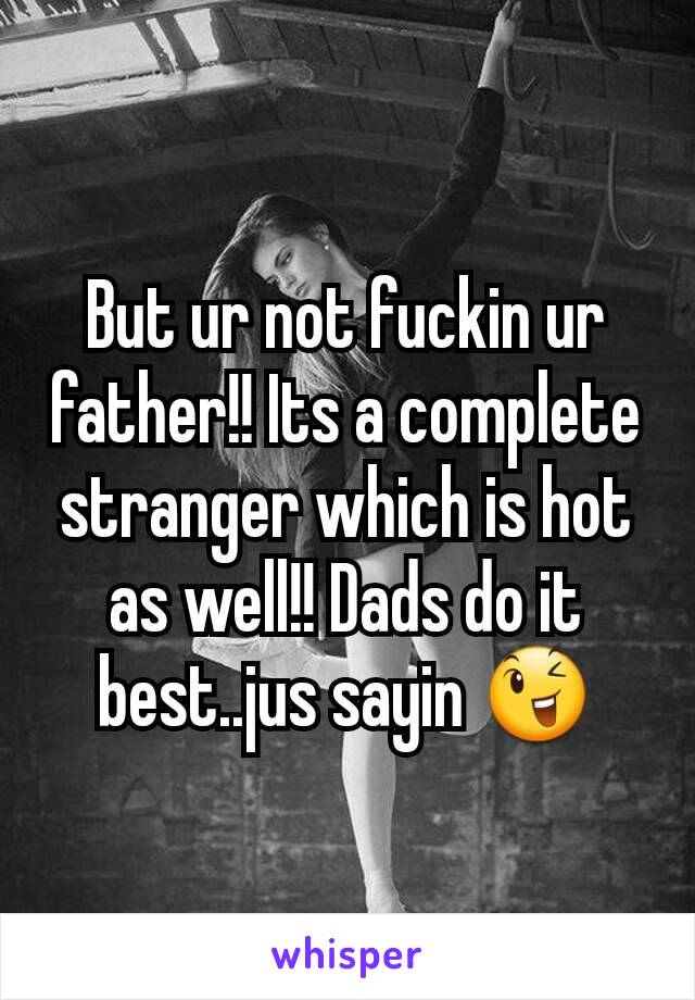 But ur not fuckin ur father!! Its a complete stranger which is hot as well!! Dads do it best..jus sayin 😉