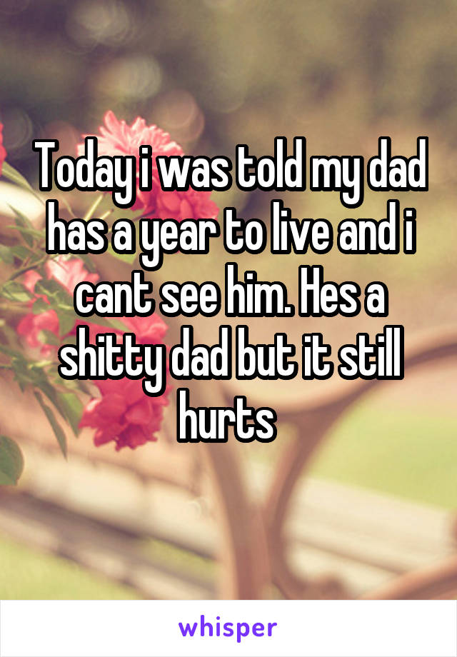 Today i was told my dad has a year to live and i cant see him. Hes a shitty dad but it still hurts 
