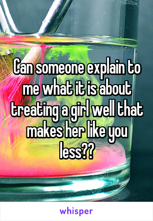 Can someone explain to me what it is about treating a girl well that makes her like you less??