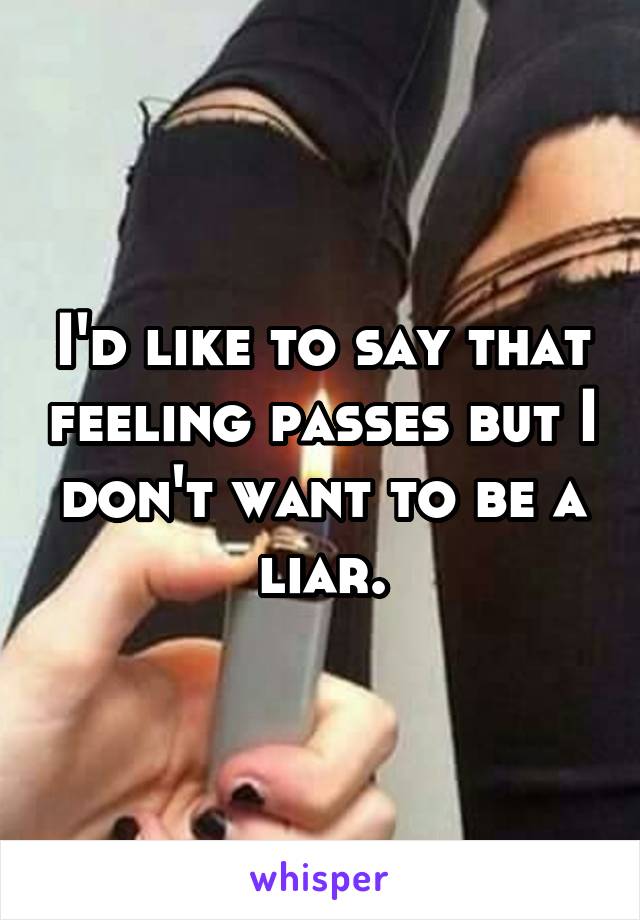 I'd like to say that feeling passes but I don't want to be a liar.