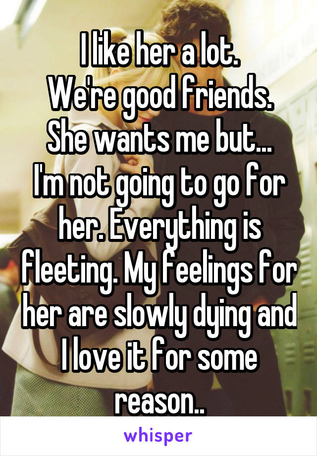 I like her a lot.
We're good friends.
She wants me but...
I'm not going to go for her. Everything is fleeting. My feelings for her are slowly dying and I love it for some reason..