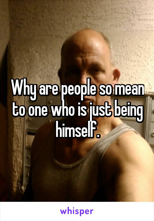 Why are people so mean to one who is just being himself.