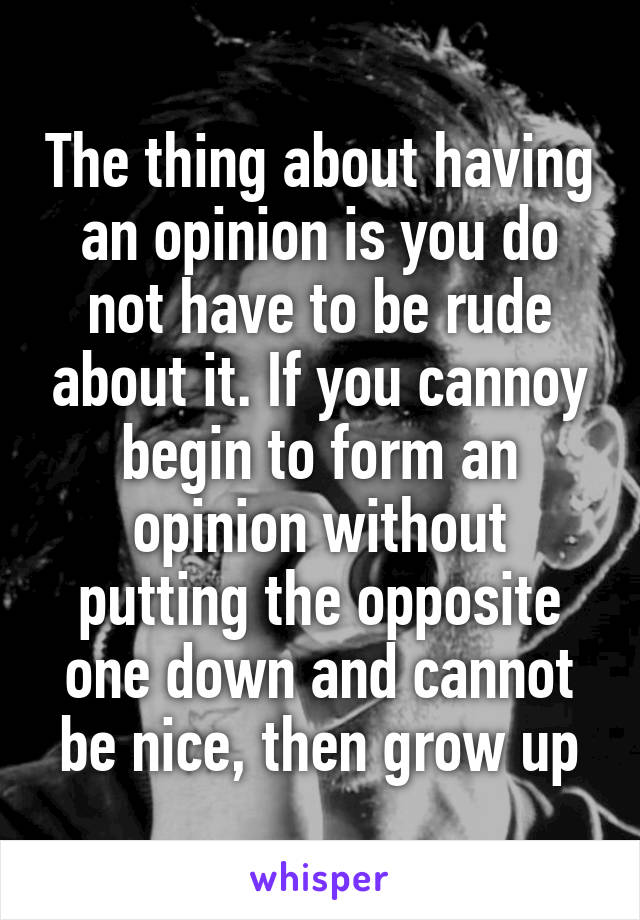 The thing about having an opinion is you do not have to be rude about it. If you cannoy begin to form an opinion without putting the opposite one down and cannot be nice, then grow up