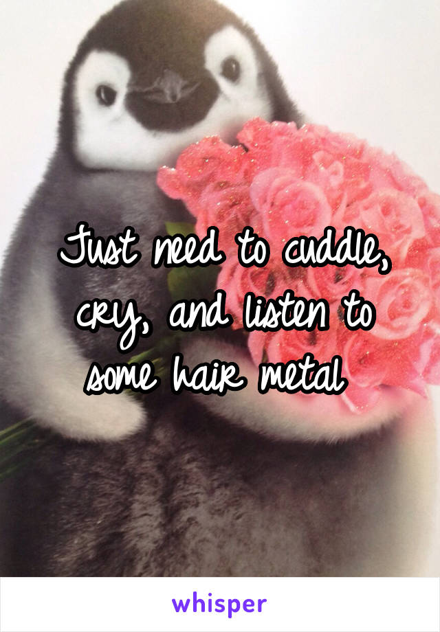 Just need to cuddle, cry, and listen to some hair metal 