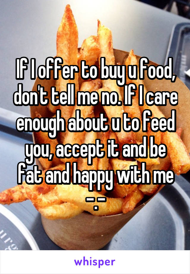 If I offer to buy u food, don't tell me no. If I care enough about u to feed you, accept it and be fat and happy with me -.-