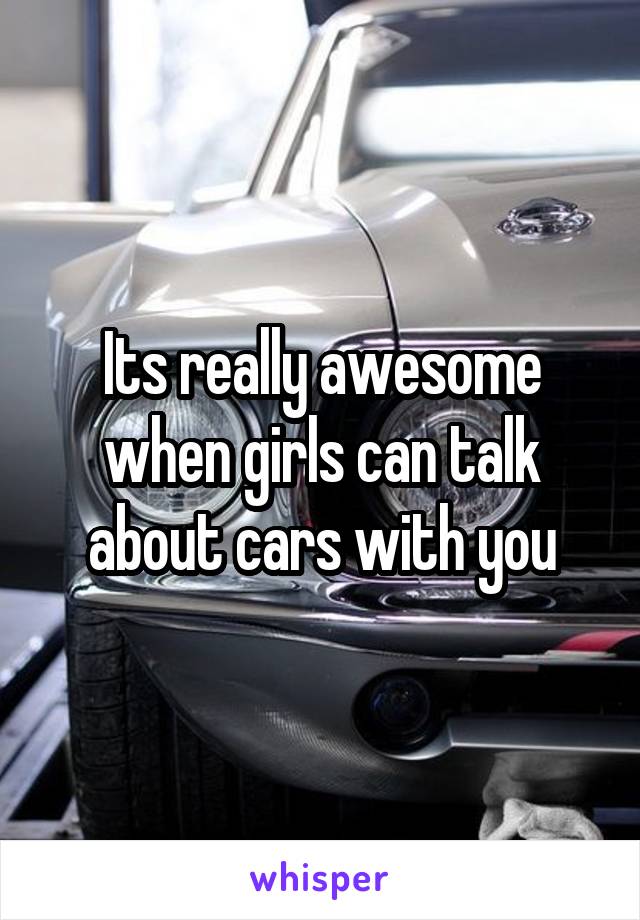 Its really awesome when girls can talk about cars with you