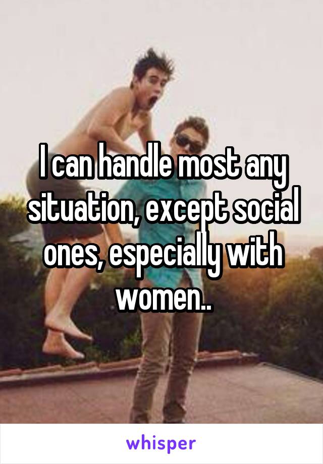 I can handle most any situation, except social ones, especially with women..