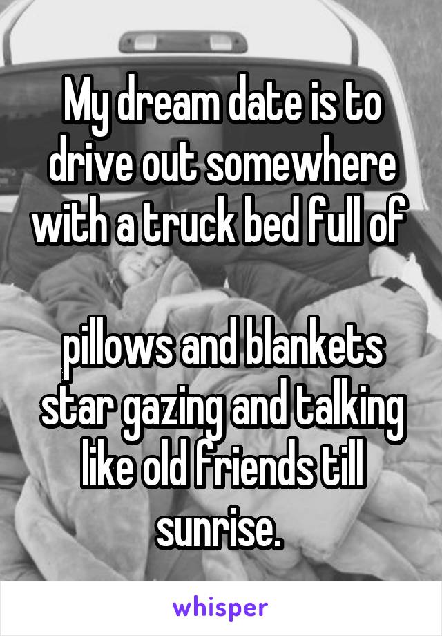 My dream date is to drive out somewhere with a truck bed full of       
pillows and blankets star gazing and talking like old friends till sunrise. 