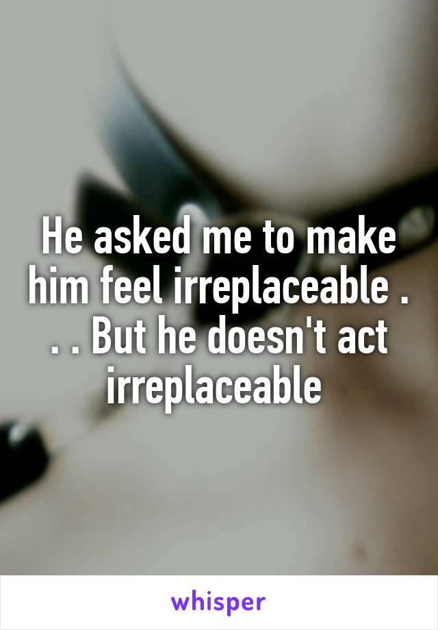 He asked me to make him feel irreplaceable . . . But he doesn't act irreplaceable 