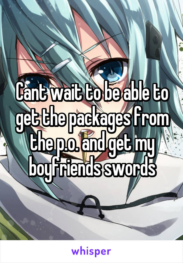 Cant wait to be able to get the packages from the p.o. and get my boyfriends swords