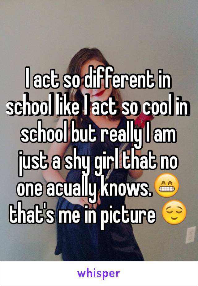 I act so different in school like I act so cool in school but really I am just a shy girl that no one acually knows.😁that's me in picture 😌