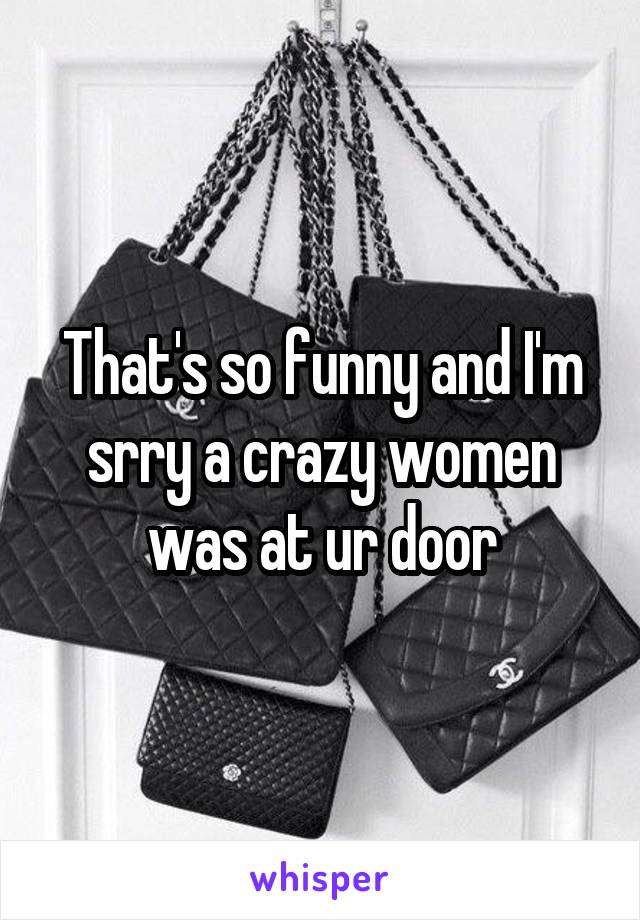 That's so funny and I'm srry a crazy women was at ur door