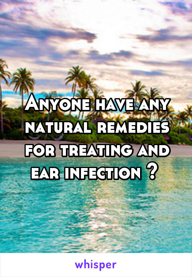 Anyone have any natural remedies for treating and ear infection ? 