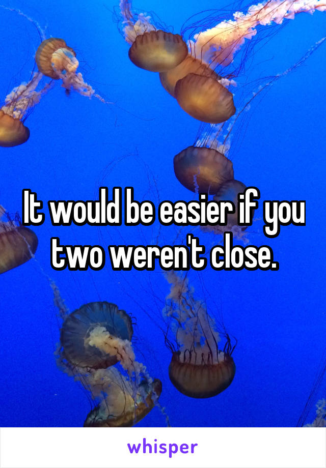 It would be easier if you two weren't close.