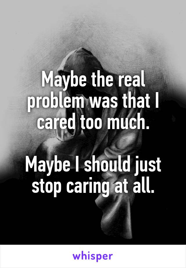 Maybe the real problem was that I cared too much.

Maybe I should just stop caring at all.