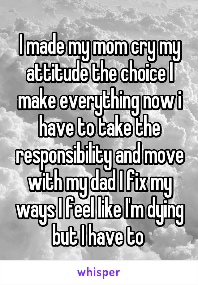 I made my mom cry my attitude the choice I make everything now i have to take the responsibility and move with my dad I fix my ways I feel like I'm dying but I have to 