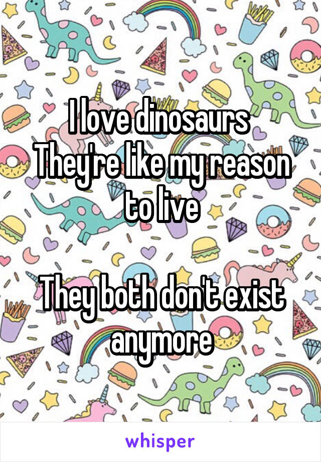 I love dinosaurs 
They're like my reason to live

They both don't exist anymore