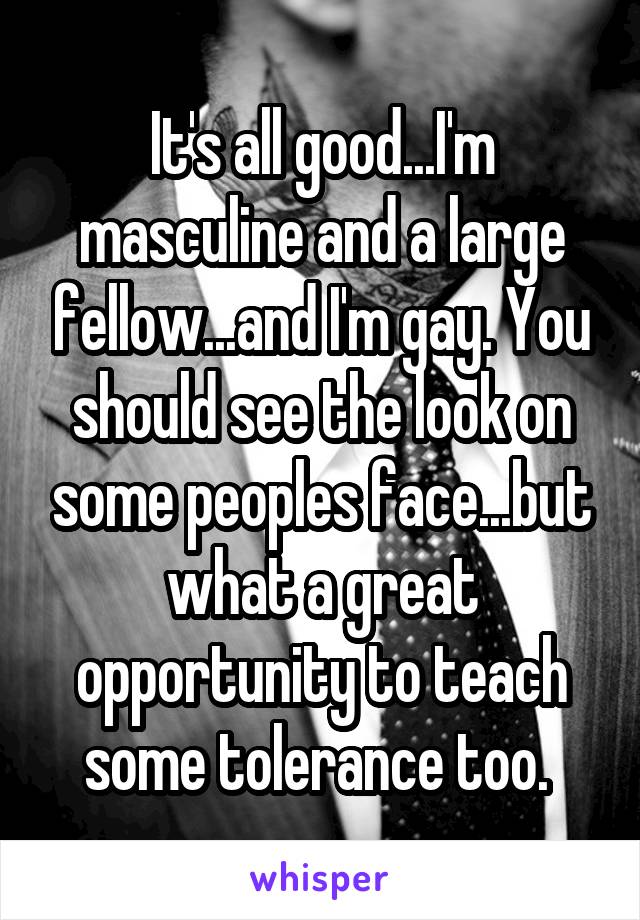 It's all good...I'm masculine and a large fellow...and I'm gay. You should see the look on some peoples face...but what a great opportunity to teach some tolerance too. 