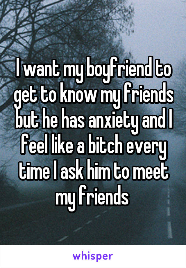 I want my boyfriend to get to know my friends but he has anxiety and I feel like a bitch every time I ask him to meet my friends 