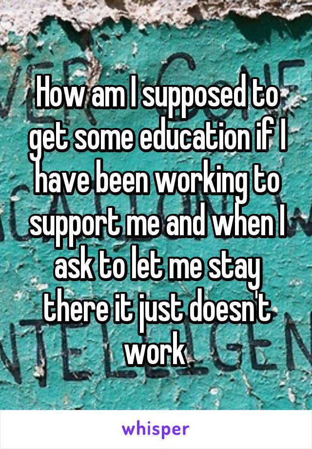 How am I supposed to get some education if I have been working to support me and when I ask to let me stay there it just doesn't work 