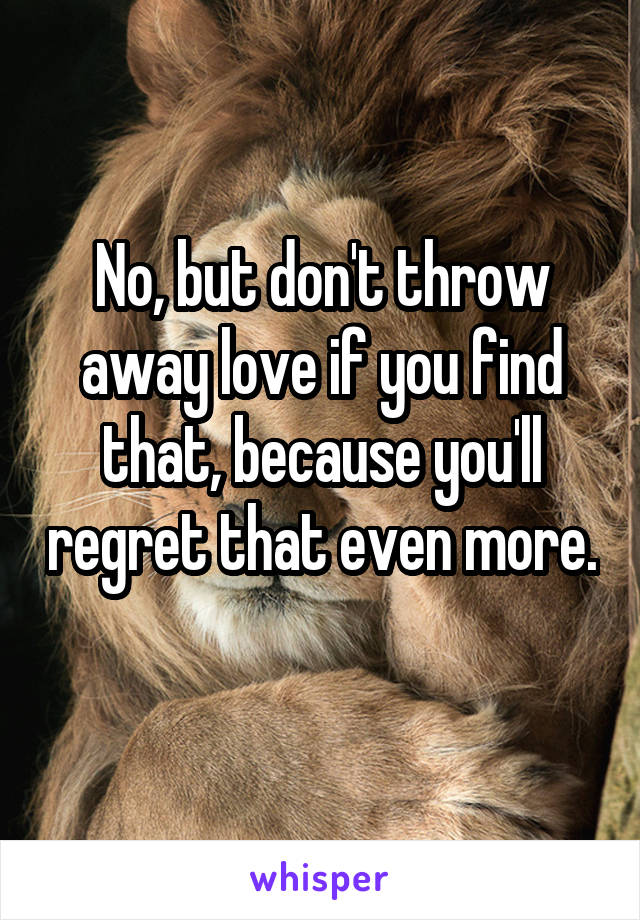 No, but don't throw away love if you find that, because you'll regret that even more. 