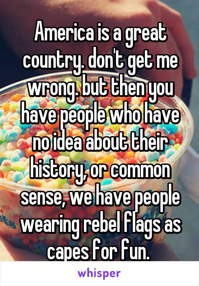 America is a great country. don't get me wrong. but then you have people who have no idea about their history, or common sense, we have people wearing rebel flags as capes for fun. 