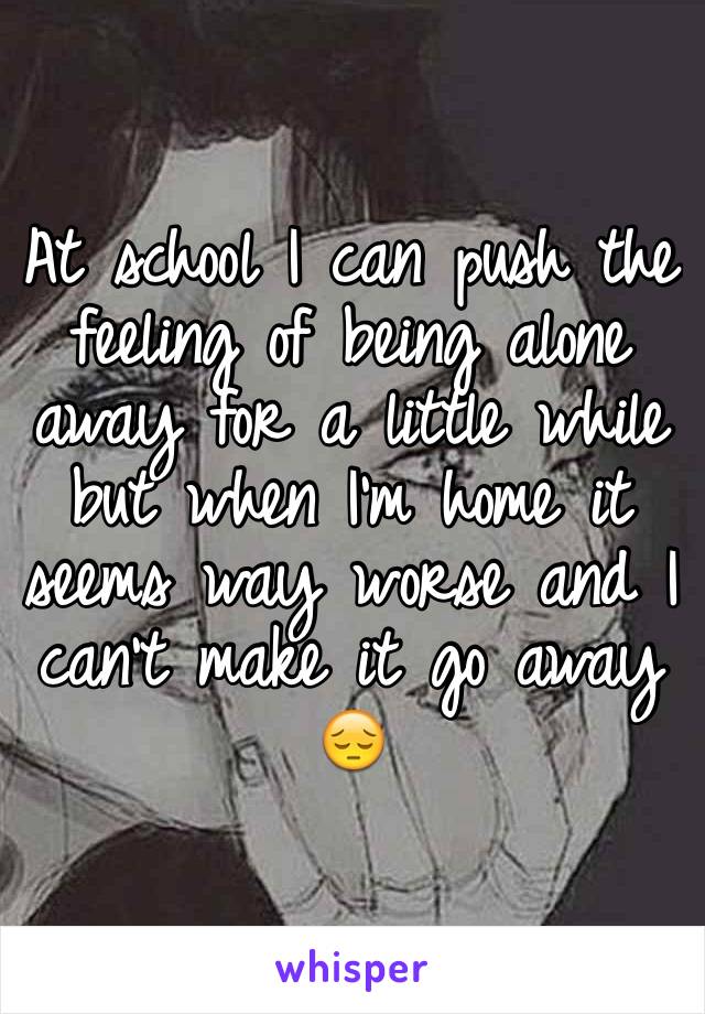 At school I can push the feeling of being alone away for a little while but when I'm home it seems way worse and I can't make it go away 😔