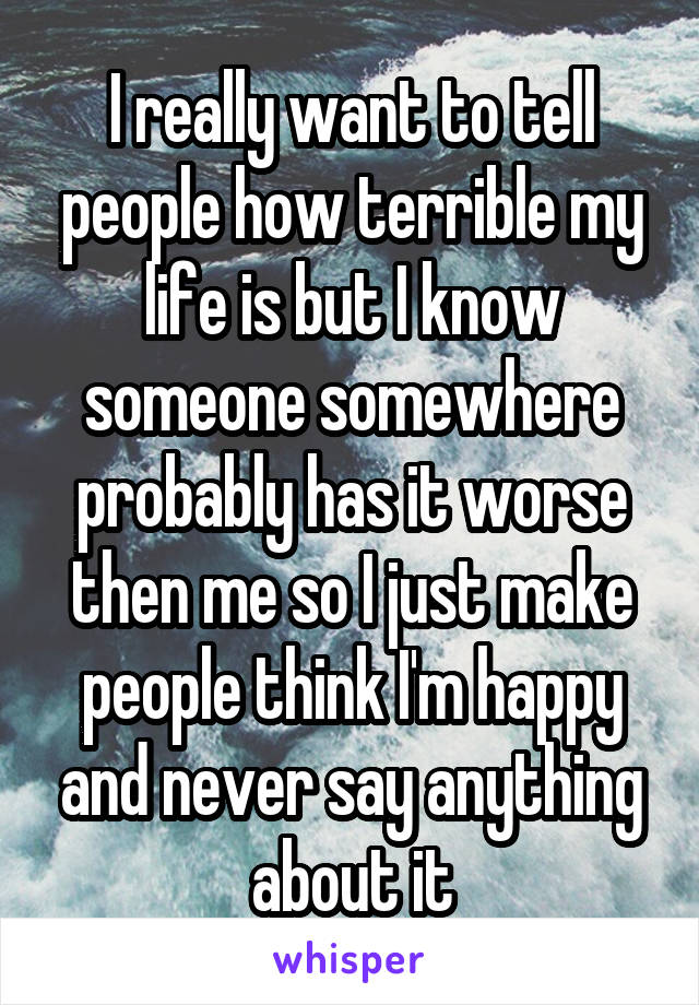 I really want to tell people how terrible my life is but I know someone somewhere probably has it worse then me so I just make people think I'm happy and never say anything about it