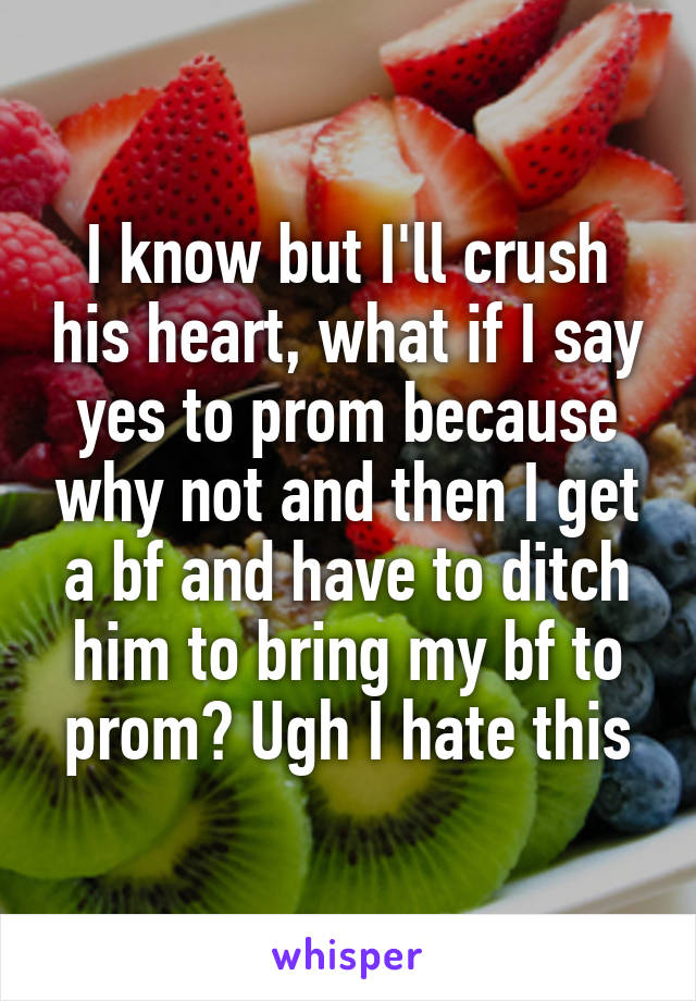 I know but I'll crush his heart, what if I say yes to prom because why not and then I get a bf and have to ditch him to bring my bf to prom? Ugh I hate this