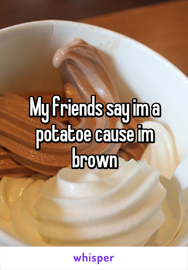 My friends say im a potatoe cause im brown