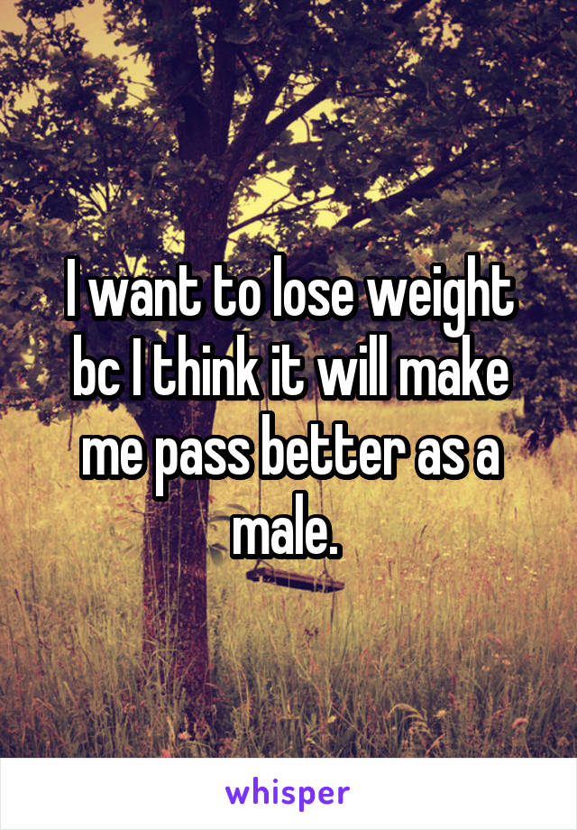 I want to lose weight bc I think it will make me pass better as a male. 