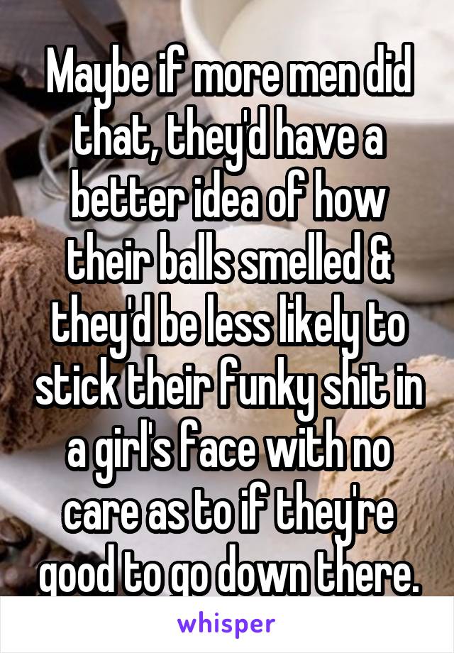 Maybe if more men did that, they'd have a better idea of how their balls smelled & they'd be less likely to stick their funky shit in a girl's face with no care as to if they're good to go down there.