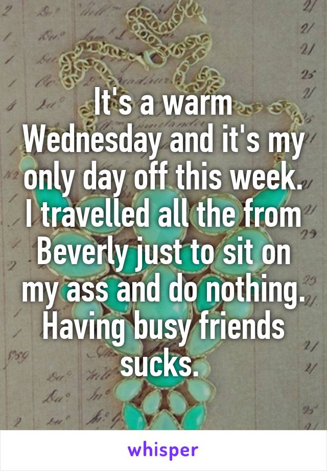 It's a warm Wednesday and it's my only day off this week. I travelled all the from Beverly just to sit on my ass and do nothing. Having busy friends sucks. 