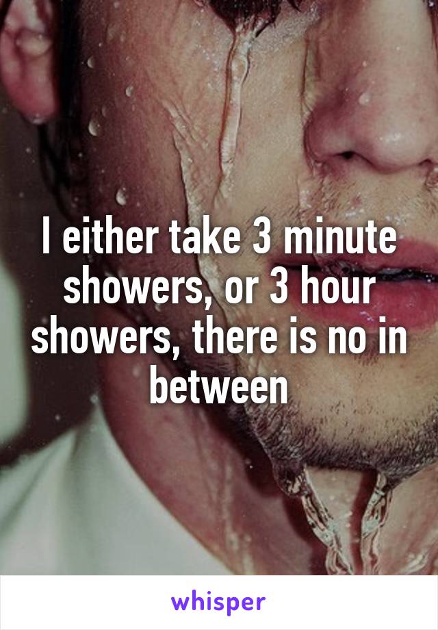 I either take 3 minute showers, or 3 hour showers, there is no in between