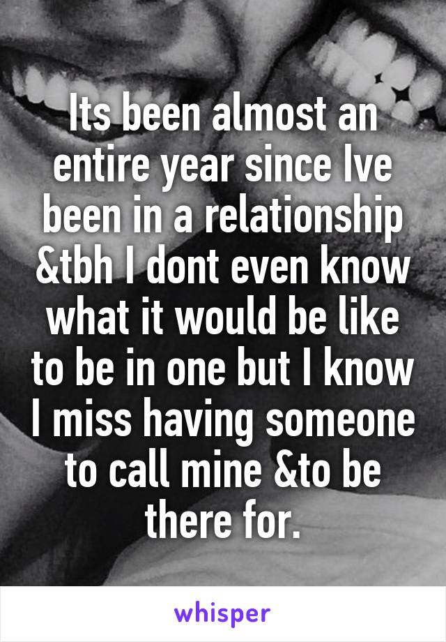 Its been almost an entire year since Ive been in a relationship &tbh I dont even know what it would be like to be in one but I know I miss having someone to call mine &to be there for.