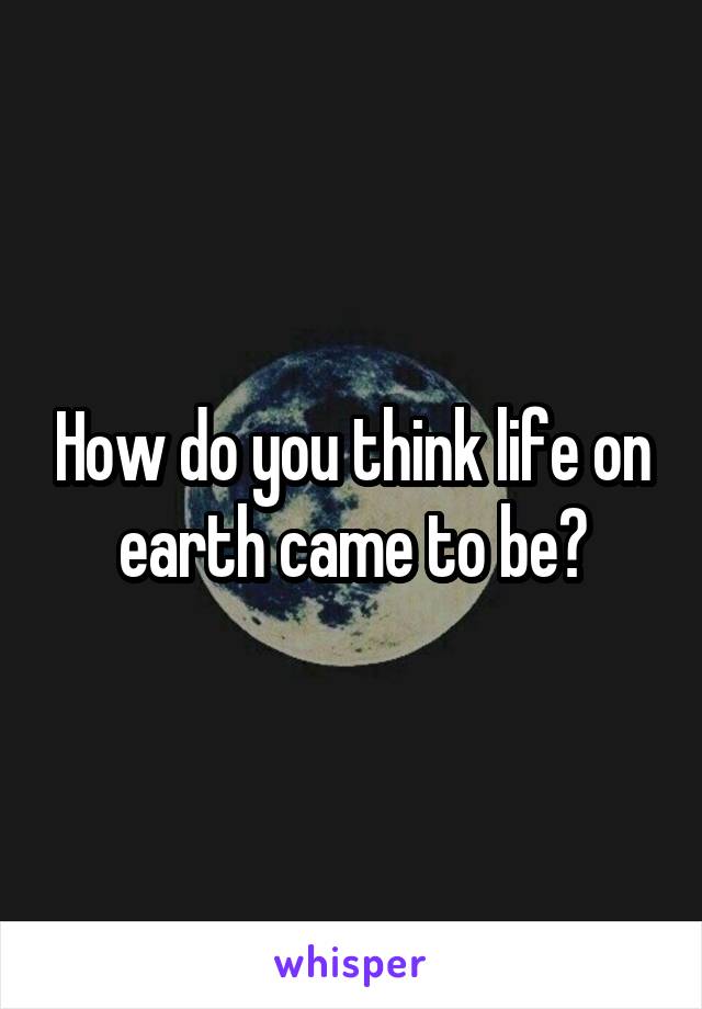 How do you think life on earth came to be?