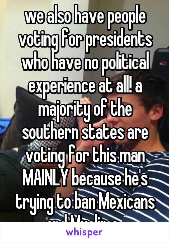 we also have people voting for presidents who have no political experience at all! a majority of the southern states are voting for this man MAINLY because he's trying to ban Mexicans and Muslims. 