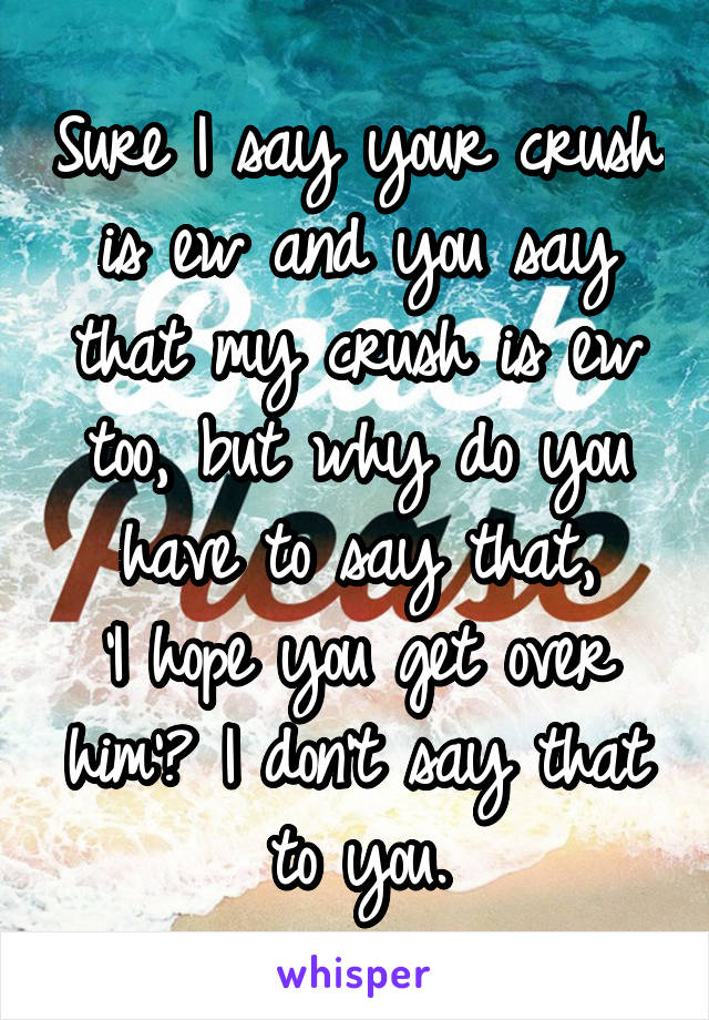 Sure I say your crush is ew and you say that my crush is ew too, but why do you have to say that,
'I hope you get over him'? I don't say that to you.
