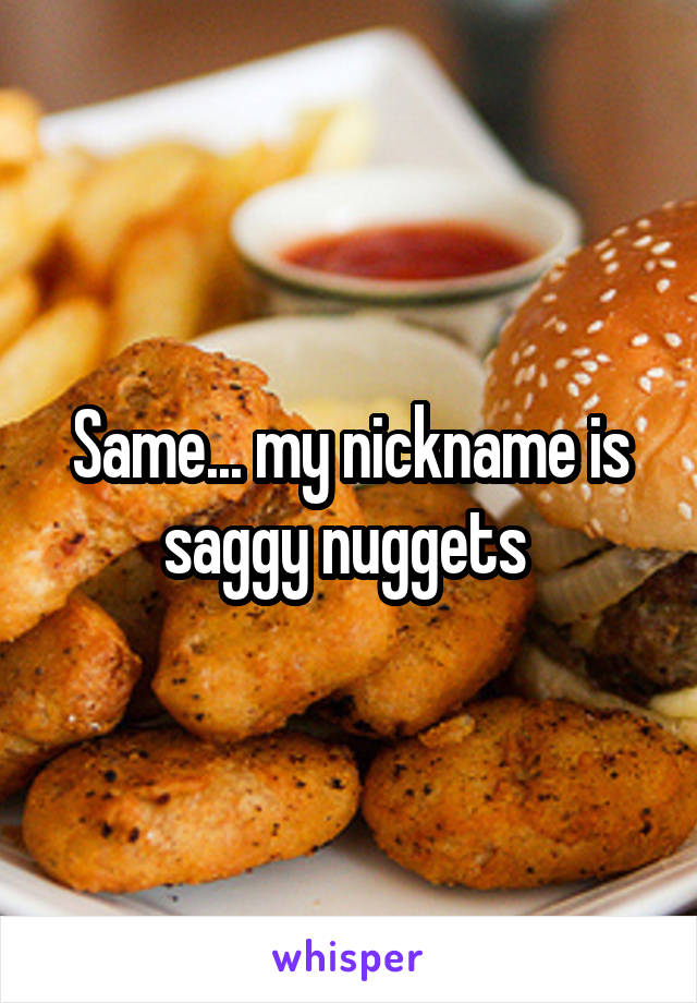 Same... my nickname is saggy nuggets 