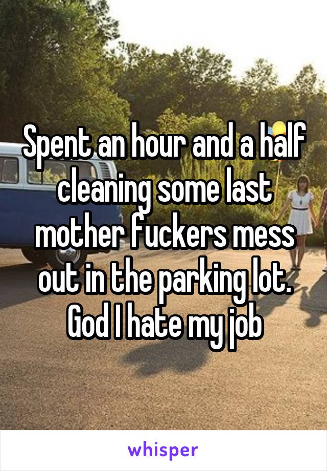 Spent an hour and a half cleaning some last mother fuckers mess out in the parking lot. God I hate my job