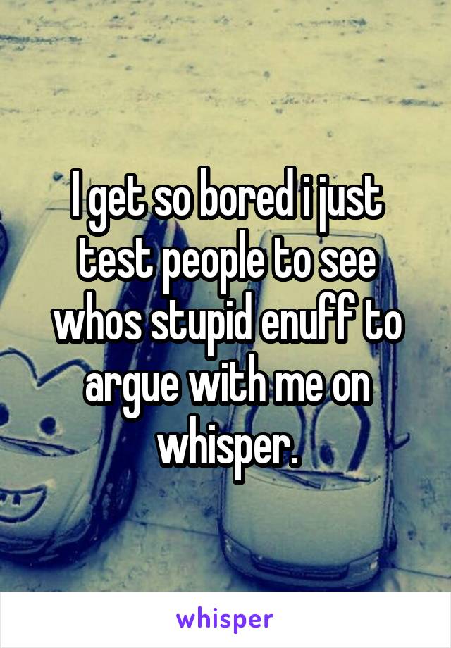 I get so bored i just test people to see whos stupid enuff to argue with me on whisper.