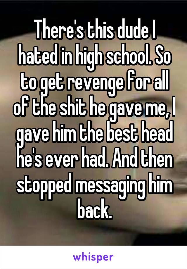 There's this dude I hated in high school. So to get revenge for all of the shit he gave me, I gave him the best head he's ever had. And then stopped messaging him back.
