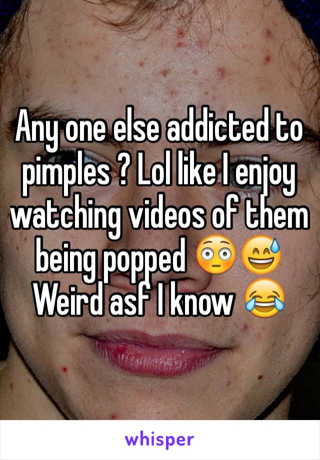 Any one else addicted to pimples ? Lol like I enjoy watching videos of them being popped 😳😅 Weird asf I know 😂